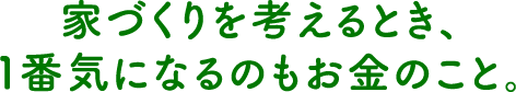 家づくりを考えるとき、１番気になるのもお金のこと。